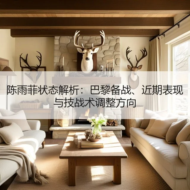 陈雨菲状态解析：巴黎备战、近期表现与技战术调整方向